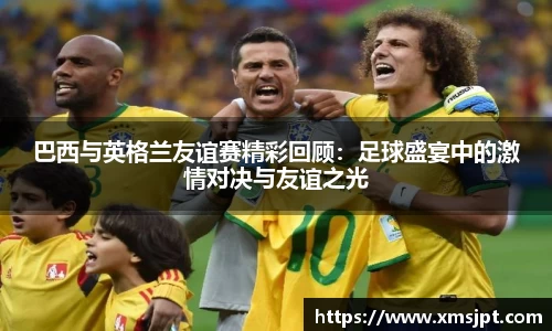 巴西与英格兰友谊赛精彩回顾：足球盛宴中的激情对决与友谊之光